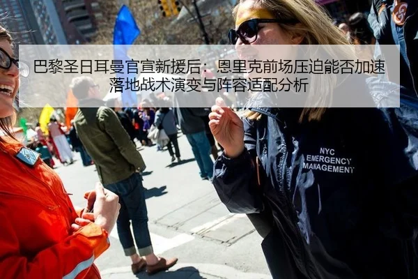 巴黎圣日耳曼官宣新援后：恩里克前场压迫能否加速落地战术演变与阵容适配分析